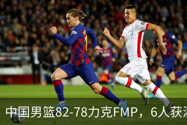 中国男篮82-78力克FMP，6人获满分，1人表现良好，3人合格