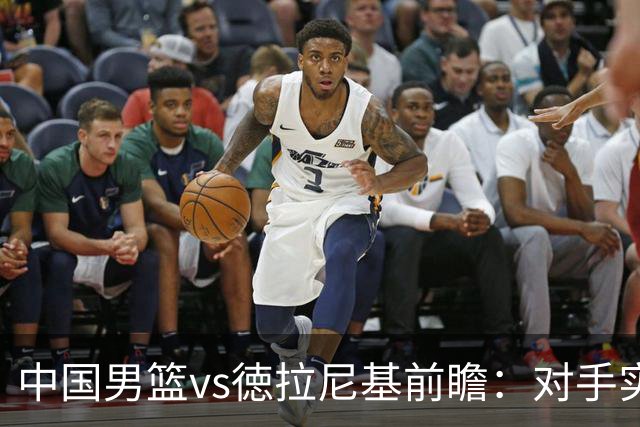 中国男篮vs徳拉尼基前瞻：对手实力不俗非旅游队，男篮新人受期待