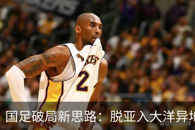 国足破局新思路：脱亚入大洋异地“高考”，是冲进世界杯的关键
