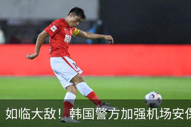 如临大敌！韩国警方加强机场安保 百名警察保护韩国队回国