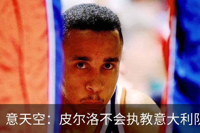 意天空：皮尔洛不会执教意大利队，马尔蒂尼、莱昂纳多可能辞职