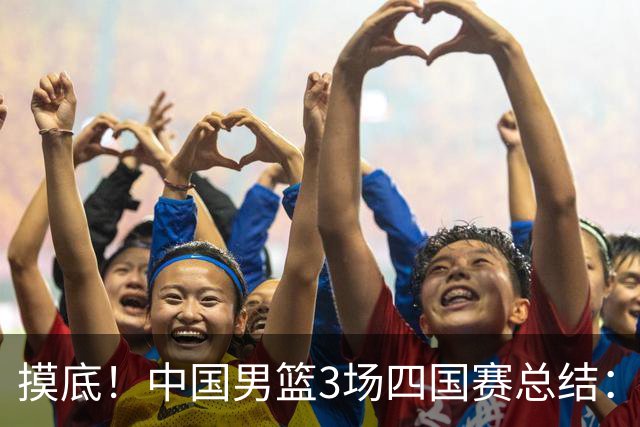 摸底！中国男篮3场四国赛总结：3人拉胯、3人考察期、4人能扛大旗