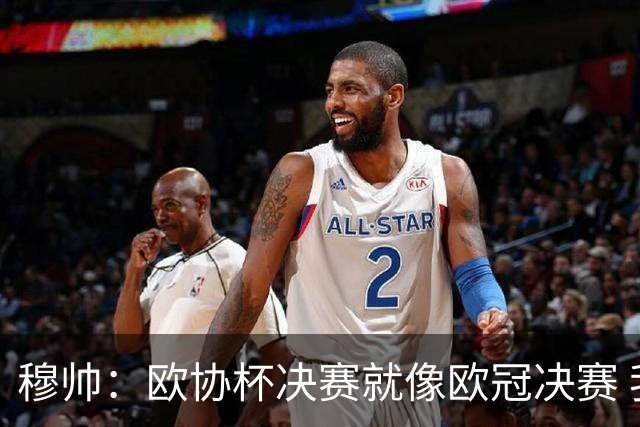 穆帅：欧协杯决赛就像欧冠决赛 我不是为自己